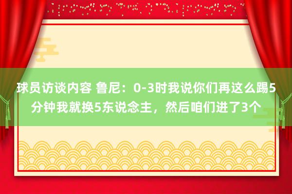 球员访谈内容 鲁尼：0-3时我说你们再这么踢5分钟我就换5东说念主，然后咱们进了3个