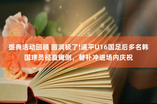 盛典活动回顾 圆润极了!逼平U16国足后多名韩国球员径直瘫倒，替补冲进场内庆祝