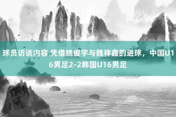 球员访谈内容 凭借姚俊宇与魏祥鑫的进球，中国U16男足2-2韩国U16男足