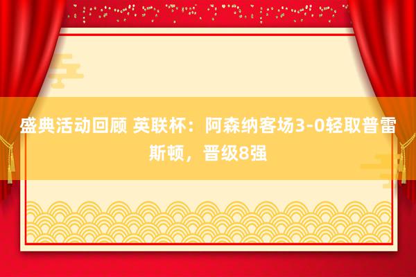 盛典活动回顾 英联杯：阿森纳客场3-0轻取普雷斯顿，晋级8强