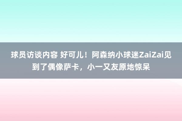 球员访谈内容 好可儿！阿森纳小球迷ZaiZai见到了偶像萨卡，小一又友原地惊呆