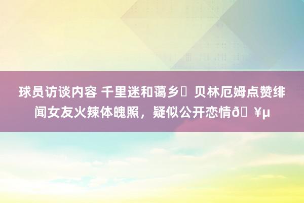 球员访谈内容 千里迷和蔼乡❓贝林厄姆点赞绯闻女友火辣体魄照，疑似公开恋情🥵