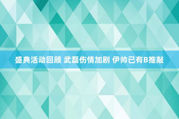 盛典活动回顾 武磊伤情加剧 伊帅已有B推敲