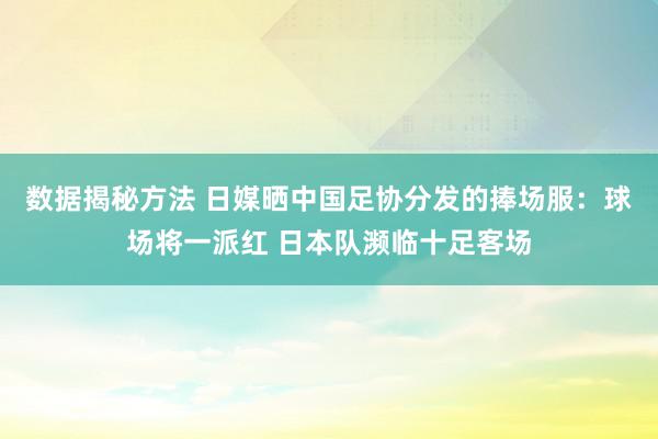 数据揭秘方法 日媒晒中国足协分发的捧场服：球场将一派红 日本队濒临十足客场