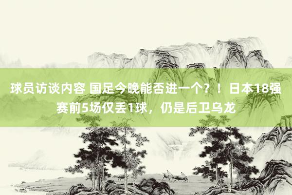 球员访谈内容 国足今晚能否进一个？！日本18强赛前5场仅丢1球，仍是后卫乌龙