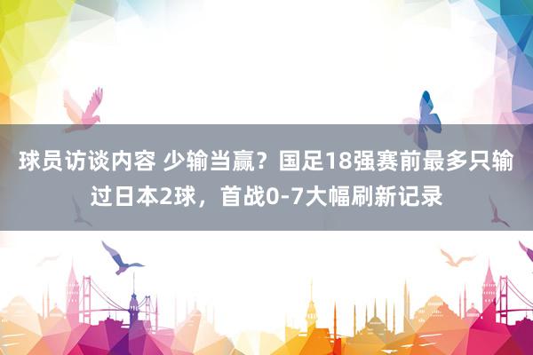 球员访谈内容 少输当赢？国足18强赛前最多只输过日本2球，首战0-7大幅刷新记录