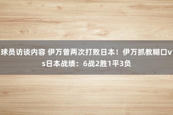 球员访谈内容 伊万曾两次打败日本！伊万抓教糊口vs日本战绩：6战2胜1平3负