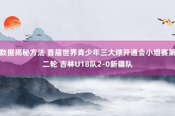 数据揭秘方法 首届世界青少年三大球开通会小组赛第二轮 吉林U18队2-0新疆队