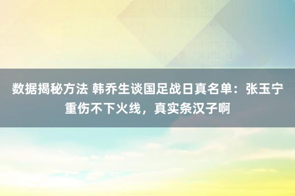 数据揭秘方法 韩乔生谈国足战日真名单：张玉宁重伤不下火线，真实条汉子啊