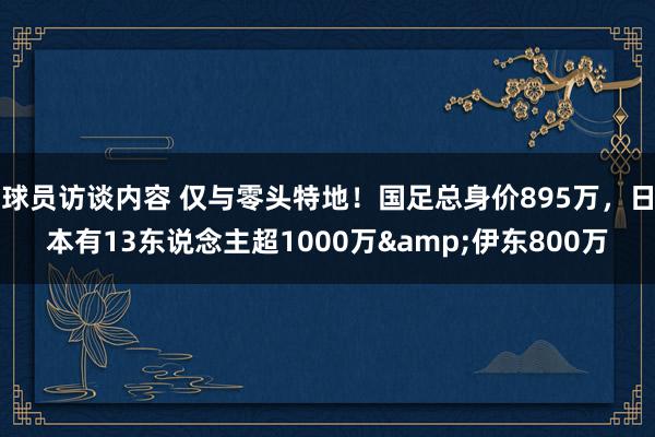 球员访谈内容 仅与零头特地！国足总身价895万，日本有13东说念主超1000万&伊东800万