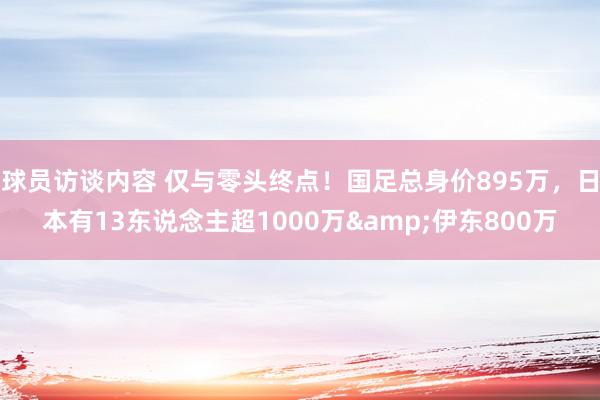 球员访谈内容 仅与零头终点！国足总身价895万，日本有13东说念主超1000万&伊东800万