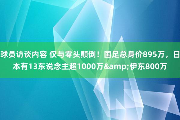 球员访谈内容 仅与零头颠倒！国足总身价895万，日本有13东说念主超1000万&伊东800万