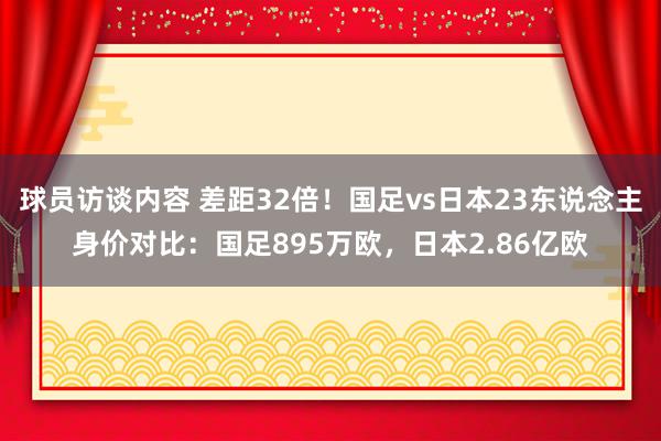 球员访谈内容 差距32倍！国足vs日本23东说念主身价对比：国足895万欧，日本2.86亿欧