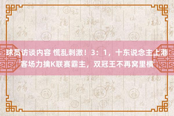 球员访谈内容 慌乱刺激！3：1，十东说念主上港客场力擒K联赛霸主，双冠王不再窝里横