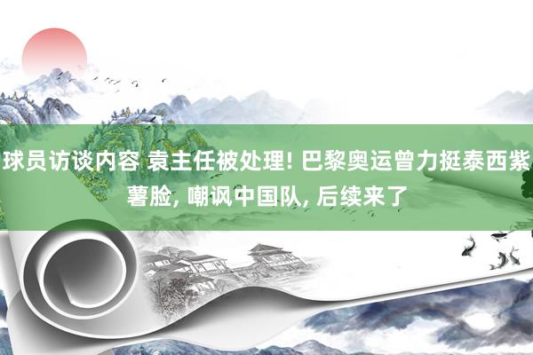 球员访谈内容 袁主任被处理! 巴黎奥运曾力挺泰西紫薯脸, 嘲讽中国队, 后续来了