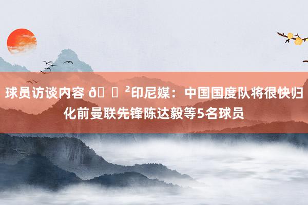 球员访谈内容 😲印尼媒：中国国度队将很快归化前曼联先锋陈达毅等5名球员