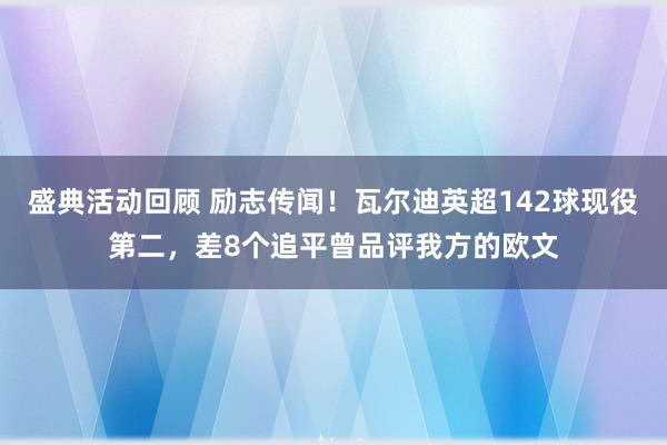 盛典活动回顾 励志传闻！瓦尔迪英超142球现役第二，差8个追平曾品评我方的欧文