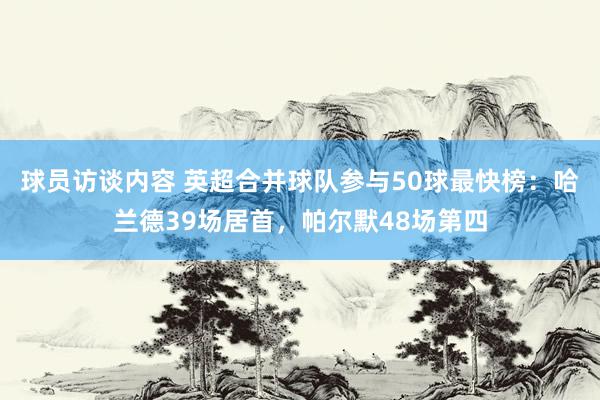 球员访谈内容 英超合并球队参与50球最快榜：哈兰德39场居首，帕尔默48场第四