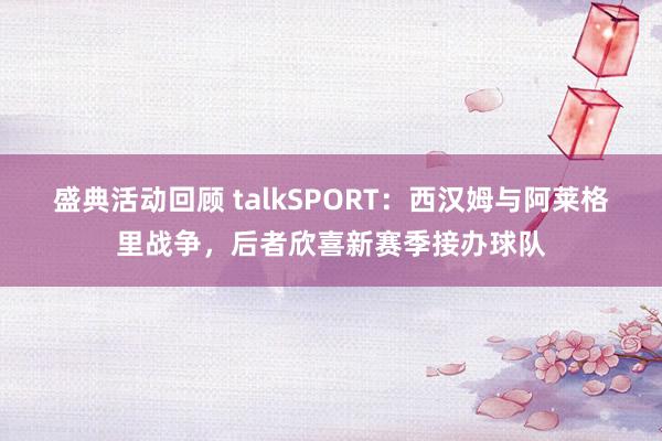 盛典活动回顾 talkSPORT：西汉姆与阿莱格里战争，后者欣喜新赛季接办球队