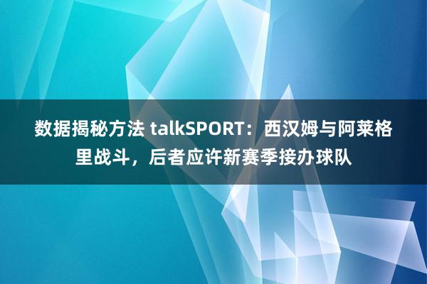 数据揭秘方法 talkSPORT：西汉姆与阿莱格里战斗，后者应许新赛季接办球队