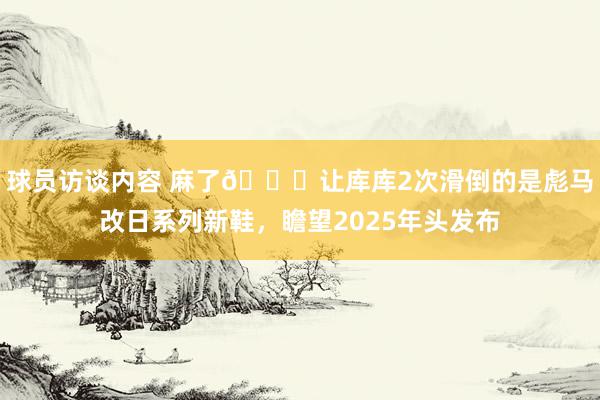 球员访谈内容 麻了😂让库库2次滑倒的是彪马改日系列新鞋，瞻望2025年头发布