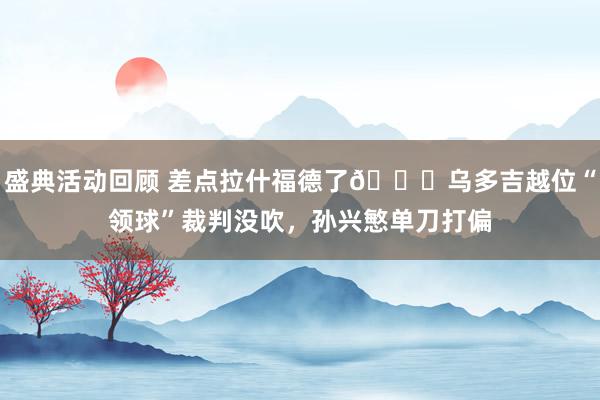 盛典活动回顾 差点拉什福德了😅乌多吉越位“领球”裁判没吹，孙兴慜单刀打偏