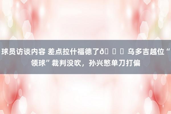 球员访谈内容 差点拉什福德了😅乌多吉越位“领球”裁判没吹，孙兴慜单刀打偏