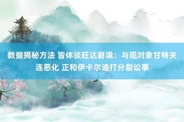 数据揭秘方法 皆体谈旺达窘境：与现对象甘特关连恶化 正和伊卡尔迪打分裂讼事