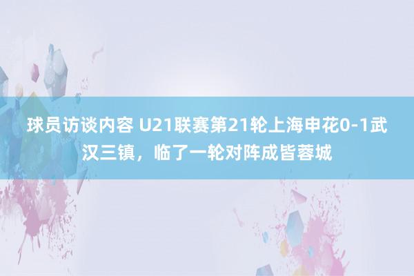 球员访谈内容 U21联赛第21轮上海申花0-1武汉三镇，临了一轮对阵成皆蓉城