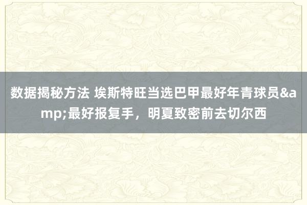 数据揭秘方法 埃斯特旺当选巴甲最好年青球员&最好报复手，明夏致密前去切尔西