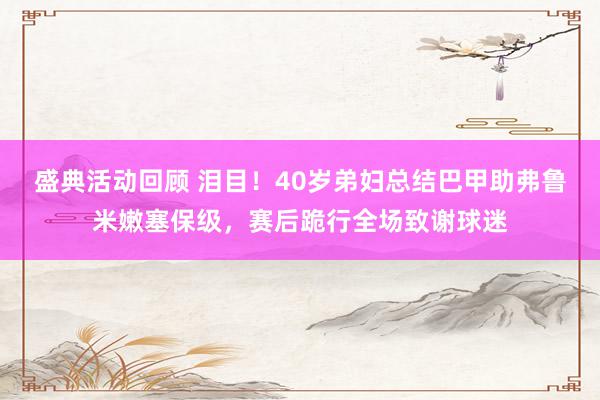 盛典活动回顾 泪目！40岁弟妇总结巴甲助弗鲁米嫩塞保级，赛后跪行全场致谢球迷