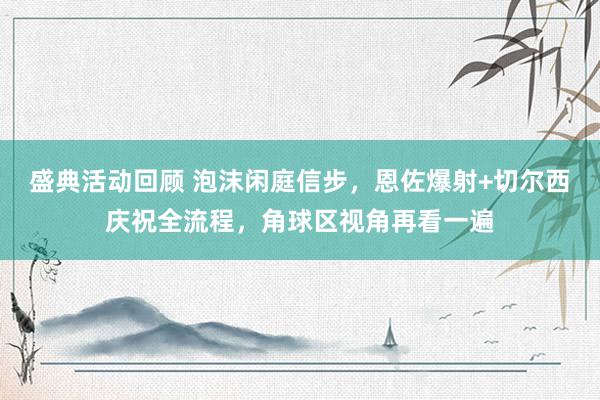 盛典活动回顾 泡沫闲庭信步，恩佐爆射+切尔西庆祝全流程，角球区视角再看一遍