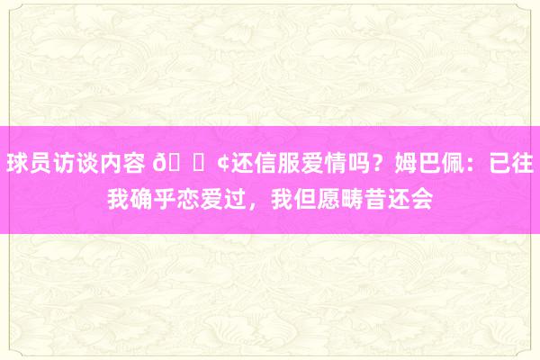 球员访谈内容 🐢还信服爱情吗？姆巴佩：已往我确乎恋爱过，我但愿畴昔还会