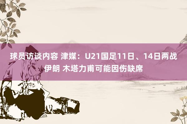 球员访谈内容 津媒：U21国足11日、14日两战伊朗 木塔力甫可能因伤缺席