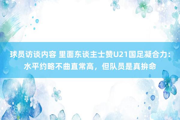 球员访谈内容 里面东谈主士赞U21国足凝合力：水平约略不曲直常高，但队员是真拚命