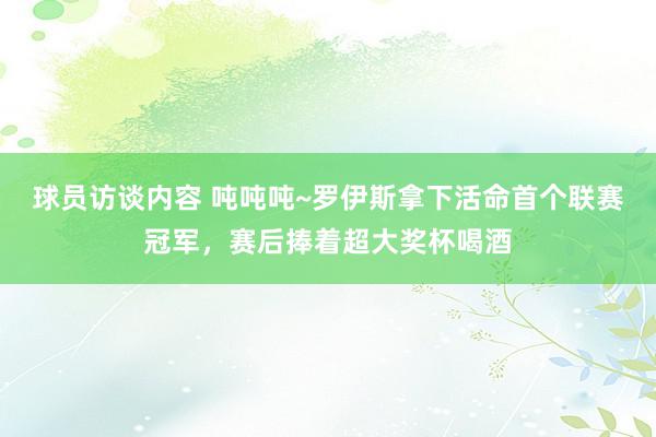 球员访谈内容 吨吨吨~罗伊斯拿下活命首个联赛冠军，赛后捧着超大奖杯喝酒