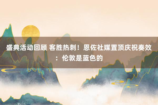 盛典活动回顾 客胜热刺！恩佐社媒置顶庆祝奏效：伦敦是蓝色的