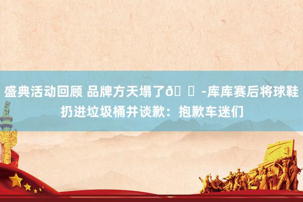 盛典活动回顾 品牌方天塌了😭库库赛后将球鞋扔进垃圾桶并谈歉：抱歉车迷们