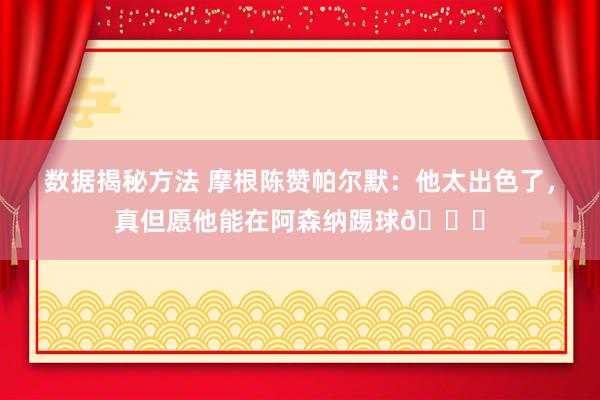 数据揭秘方法 摩根陈赞帕尔默：他太出色了，真但愿他能在阿森纳踢球👍