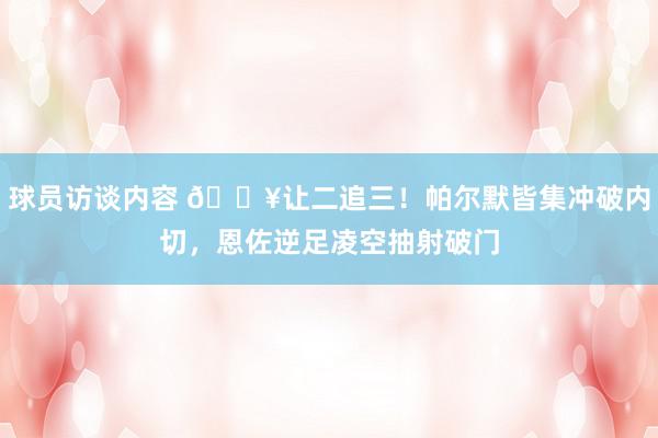 球员访谈内容 💥让二追三！帕尔默皆集冲破内切，恩佐逆足凌空抽射破门