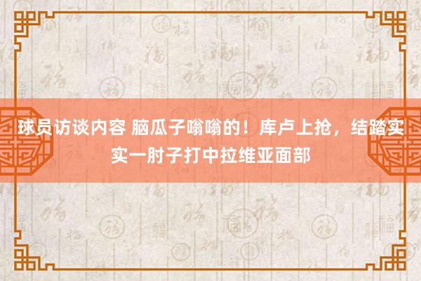 球员访谈内容 脑瓜子嗡嗡的！库卢上抢，结踏实实一肘子打中拉维亚面部