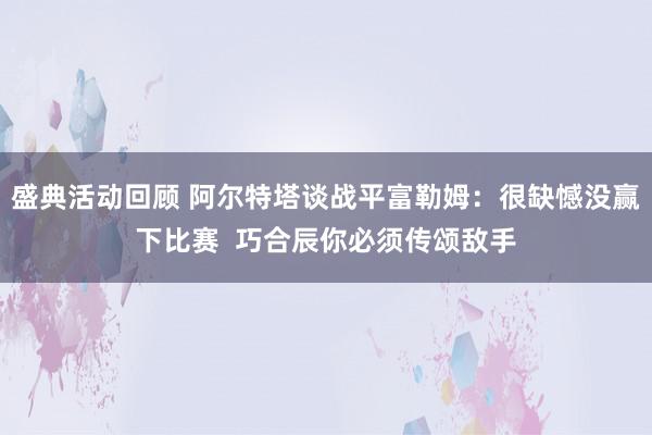 盛典活动回顾 阿尔特塔谈战平富勒姆：很缺憾没赢下比赛  巧合辰你必须传颂敌手