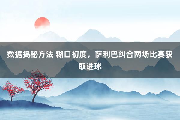 数据揭秘方法 糊口初度，萨利巴纠合两场比赛获取进球