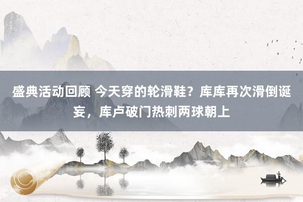 盛典活动回顾 今天穿的轮滑鞋？库库再次滑倒诞妄，库卢破门热刺两球朝上