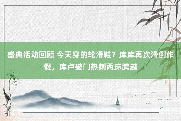 盛典活动回顾 今天穿的轮滑鞋？库库再次滑倒作假，库卢破门热刺两球跨越