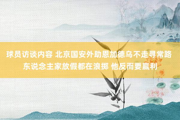 球员访谈内容 北京国安外助恩加德乌不走寻常路 东说念主家放假都在浪掷 他反而要赢利