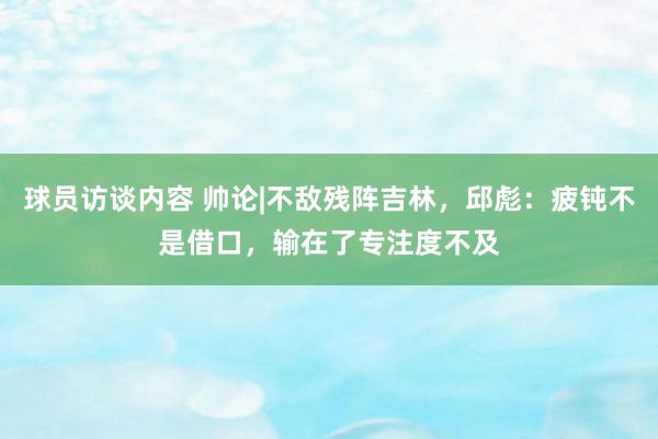 球员访谈内容 帅论|不敌残阵吉林，邱彪：疲钝不是借口，输在了专注度不及