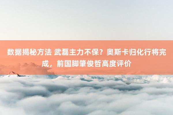 数据揭秘方法 武磊主力不保？奥斯卡归化行将完成，前国脚肇俊哲高度评价