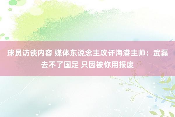 球员访谈内容 媒体东说念主攻讦海港主帅：武磊去不了国足 只因被你用报废